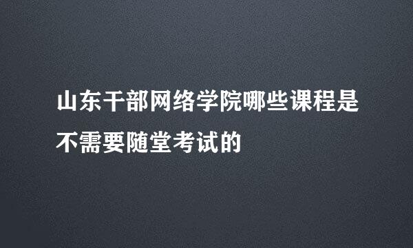 山东干部网络学院哪些课程是不需要随堂考试的