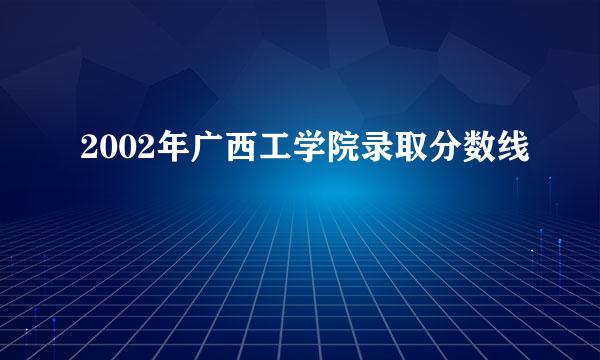 2002年广西工学院录取分数线