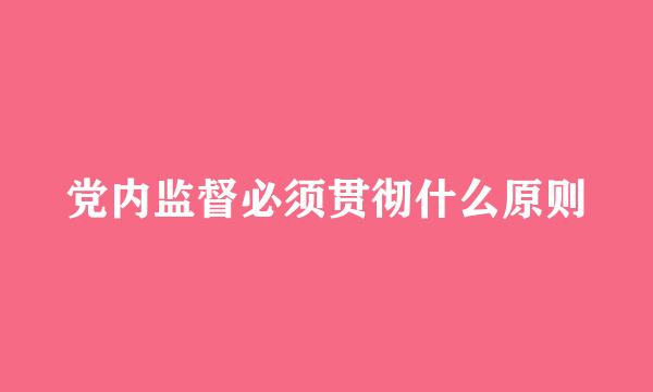 党内监督必须贯彻什么原则