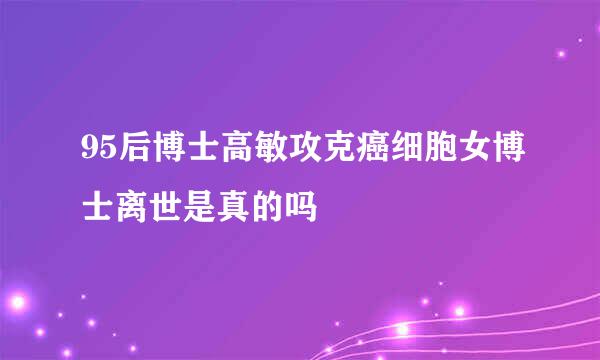 95后博士高敏攻克癌细胞女博士离世是真的吗