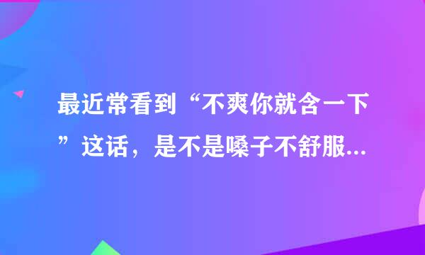 最近常看到“不爽你就含一下”这话，是不是嗓子不舒服 都可以含一下呀？