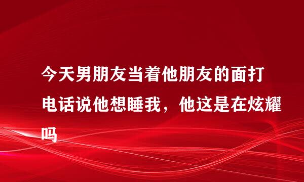 今天男朋友当着他朋友的面打电话说他想睡我，他这是在炫耀吗