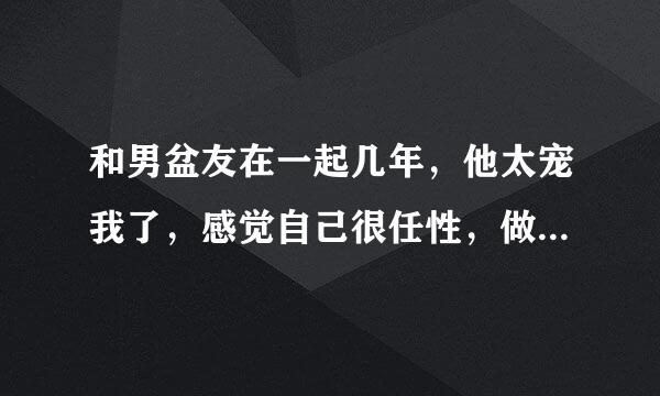 和男盆友在一起几年，他太宠我了，感觉自己很任性，做了很多伤害他的事他都一而再再而三的原谅我，发现自