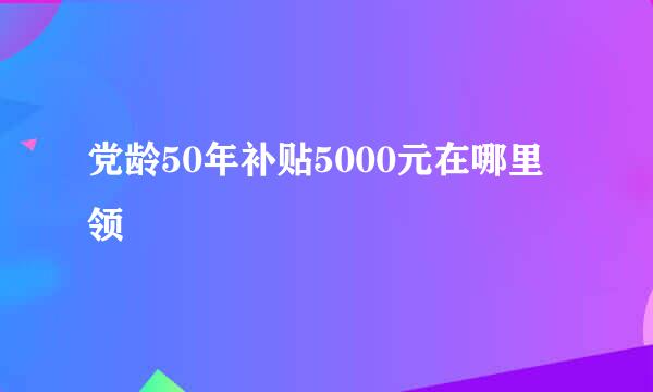 党龄50年补贴5000元在哪里领