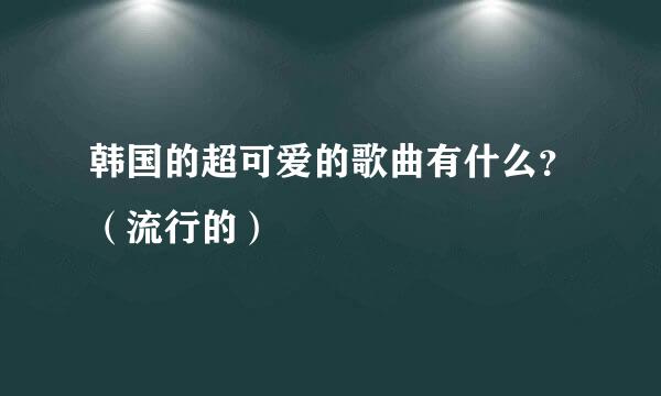 韩国的超可爱的歌曲有什么？（流行的）