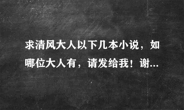 求清风大人以下几本小说，如哪位大人有，请发给我！谢谢！！！