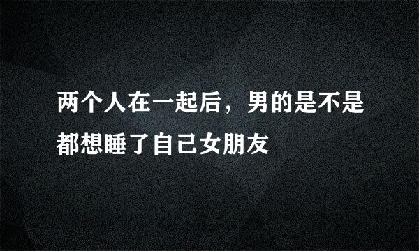 两个人在一起后，男的是不是都想睡了自己女朋友