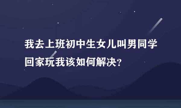 我去上班初中生女儿叫男同学回家玩我该如何解决？