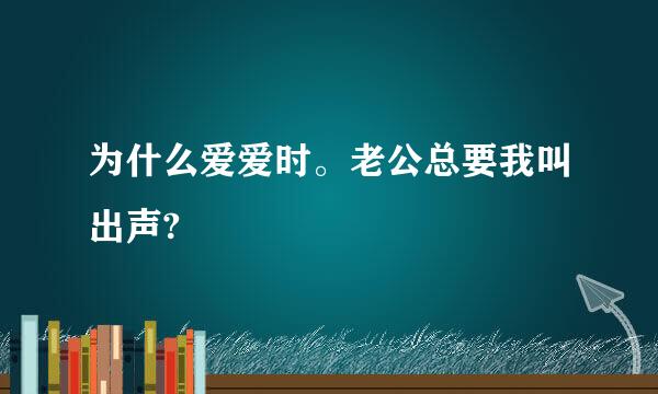 为什么爱爱时。老公总要我叫出声?