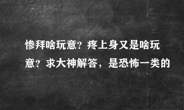 惨拜啥玩意？疼上身又是啥玩意？求大神解答，是恐怖一类的