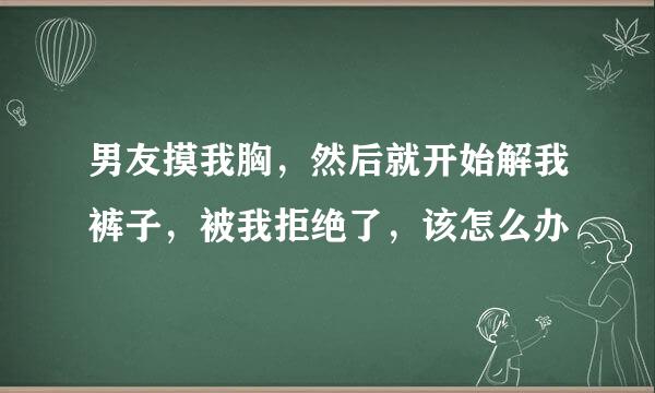 男友摸我胸，然后就开始解我裤子，被我拒绝了，该怎么办