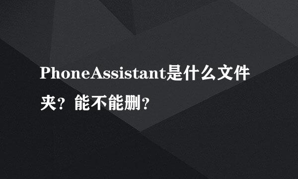 PhoneAssistant是什么文件夹？能不能删？