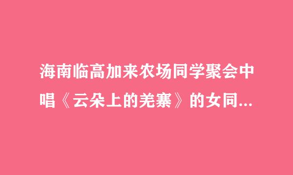 海南临高加来农场同学聚会中唱《云朵上的羌寨》的女同学是谁？真的死了吗？嗓子真好。