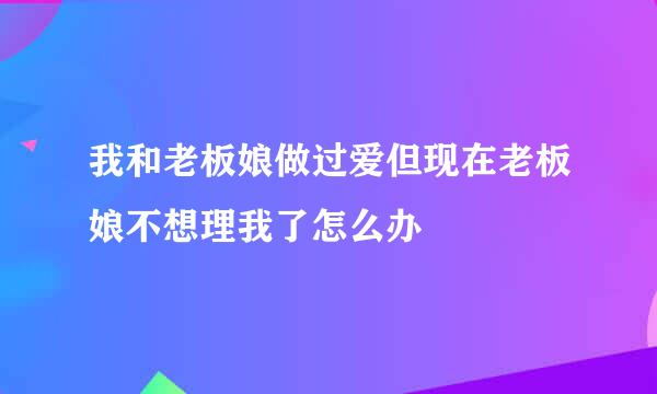 我和老板娘做过爱但现在老板娘不想理我了怎么办