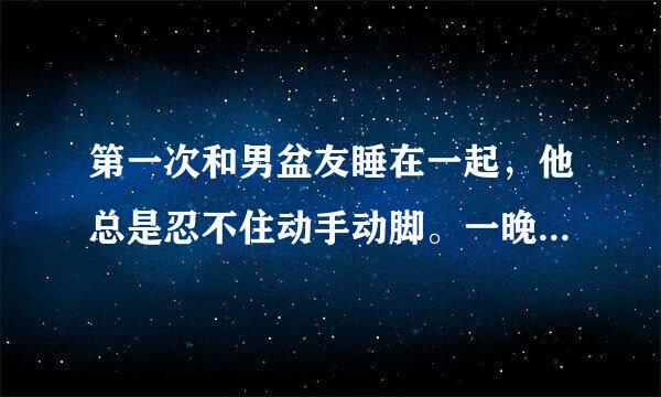 第一次和男盆友睡在一起，他总是忍不住动手动脚。一晚上他弟弟都是硬的。请问他这是怎么啦？这样是真的喜