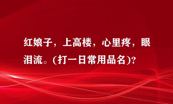 红娘子，上高楼，心里疼，眼泪流。(打一日常用品名)？