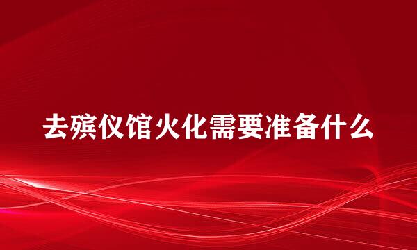 去殡仪馆火化需要准备什么