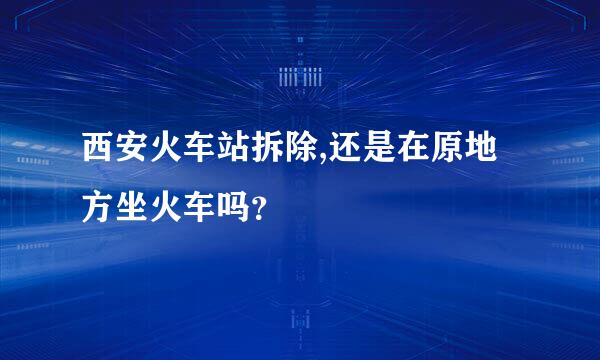 西安火车站拆除,还是在原地方坐火车吗？