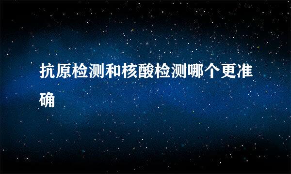 抗原检测和核酸检测哪个更准确