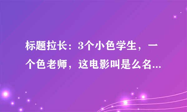 标题拉长：3个小色学生，一个色老师，这电影叫是么名字？？？