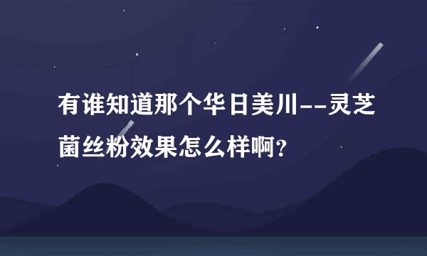 有谁知道那个华日美川--灵芝菌丝粉效果怎么样啊？