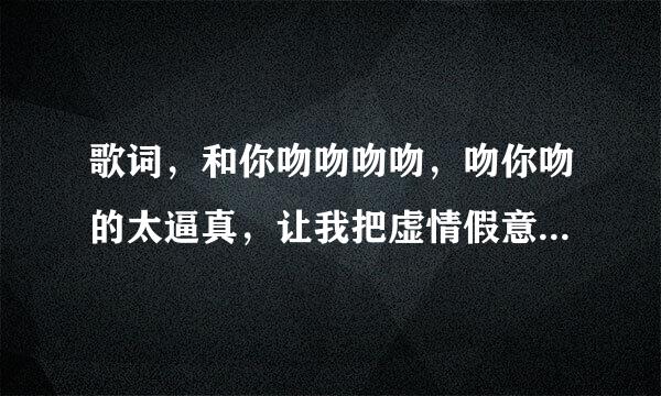 歌词，和你吻吻吻吻，吻你吻的太逼真，让我把虚情假意当做最真心的亲吻。。。这首歌叫什么名字？