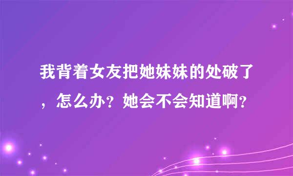 我背着女友把她妹妹的处破了，怎么办？她会不会知道啊？