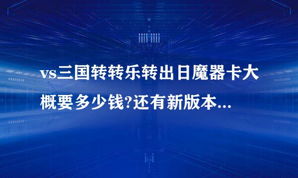 vs三国转转乐转出日魔器卡大概要多少钱?还有新版本什么时侯出来?