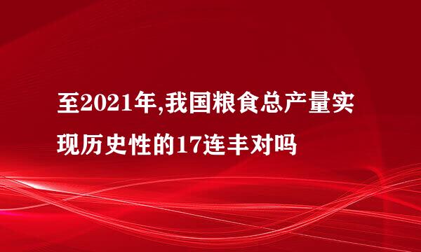 至2021年,我国粮食总产量实现历史性的17连丰对吗