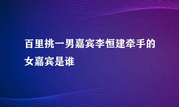 百里挑一男嘉宾李恒建牵手的女嘉宾是谁