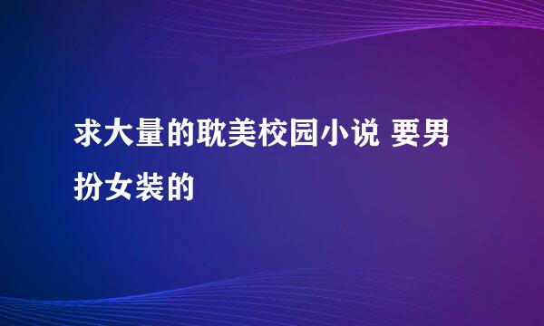 求大量的耽美校园小说 要男扮女装的