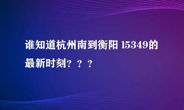 谁知道杭州南到衡阳 l5349的最新时刻？？？