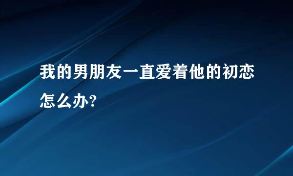 我的男朋友一直爱着他的初恋怎么办?