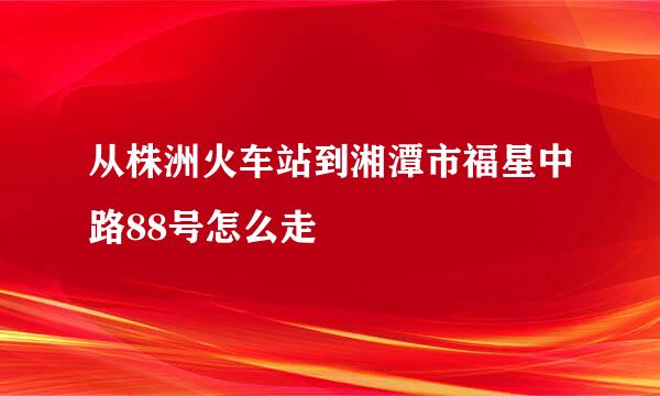 从株洲火车站到湘潭市福星中路88号怎么走