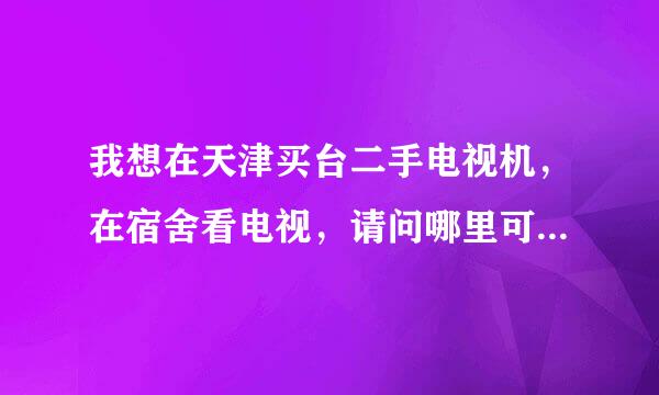 我想在天津买台二手电视机，在宿舍看电视，请问哪里可以购买！