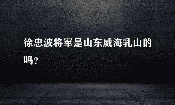 徐忠波将军是山东威海乳山的吗？