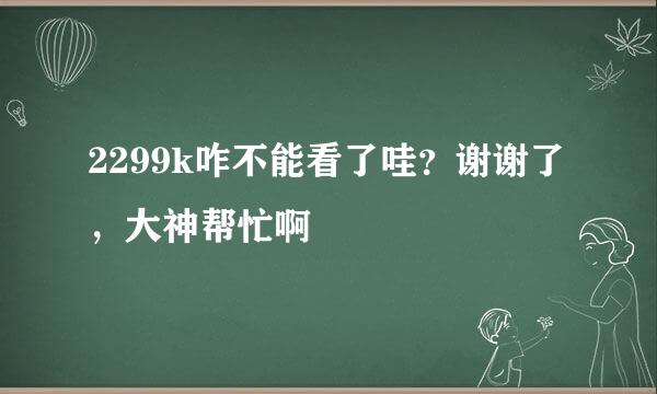 2299k咋不能看了哇？谢谢了，大神帮忙啊