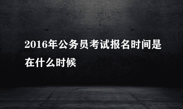 2016年公务员考试报名时间是在什么时候