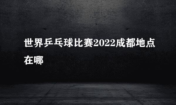 世界乒乓球比赛2022成都地点在哪