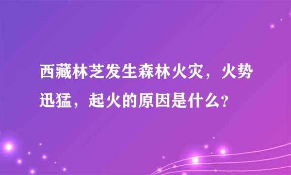 西藏林芝发生森林火灾，火势迅猛，起火的原因是什么？