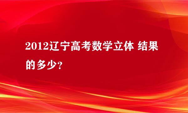 2012辽宁高考数学立体 结果的多少？