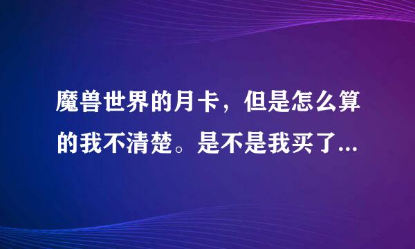 魔兽世界的月卡，但是怎么算的我不清楚。是不是我买了一个月卡不管这30天里我又没有玩都会抠掉时间吗