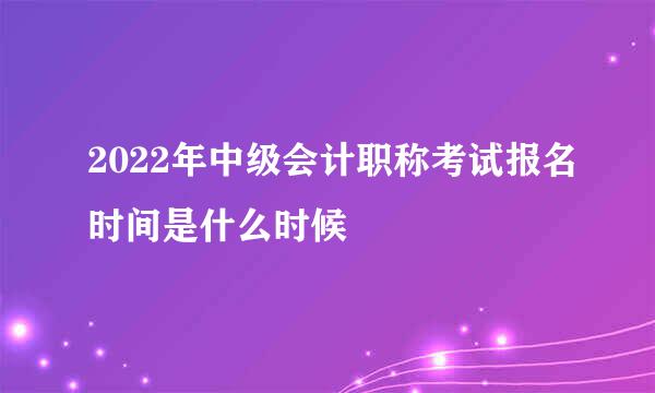 2022年中级会计职称考试报名时间是什么时候