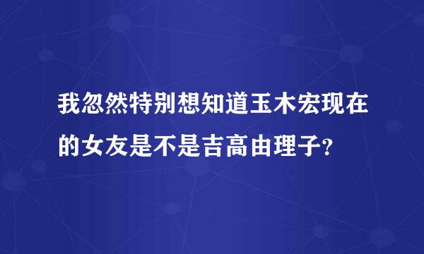 我忽然特别想知道玉木宏现在的女友是不是吉高由理子？