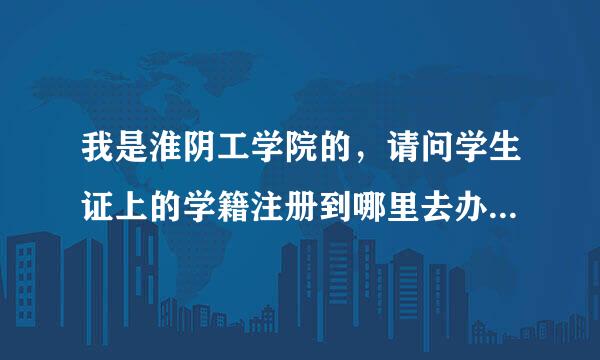 我是淮阴工学院的，请问学生证上的学籍注册到哪里去办理啊？因为购买火车票学生票时需要检查学籍注册