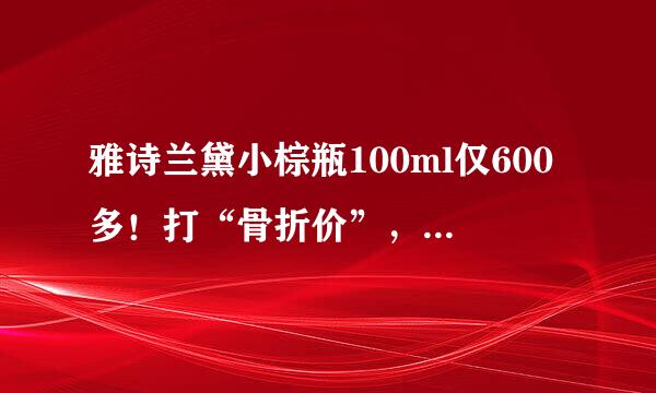 雅诗兰黛小棕瓶100ml仅600多！打“骨折价”，却惨被骂？