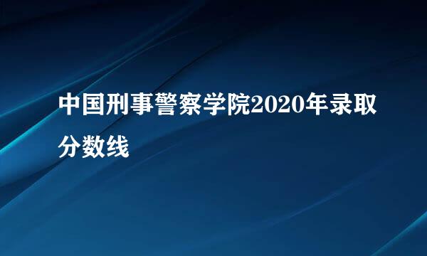 中国刑事警察学院2020年录取分数线