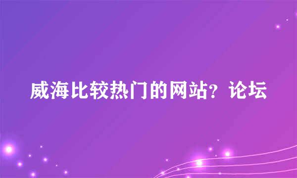 威海比较热门的网站？论坛