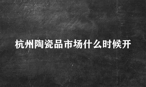 杭州陶瓷品市场什么时候开