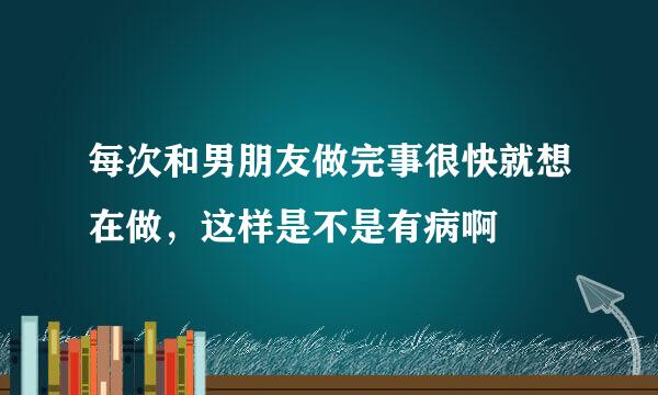 每次和男朋友做完事很快就想在做，这样是不是有病啊